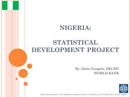 NIGERIA: STATISTICAL DEVELOPMENT PROJECT By Alain Gaugris, DECDG WORLD BANK Ondo State Statistical User Satisfaction Baseline Survey Workshop, 13-14 October.