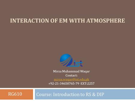 INTERACTION OF EM WITH ATMOSPHERE Course: Introduction to RS & DIP Mirza Muhammad Waqar Contact: +92-21-34650765-79 EXT:2257 RG610.