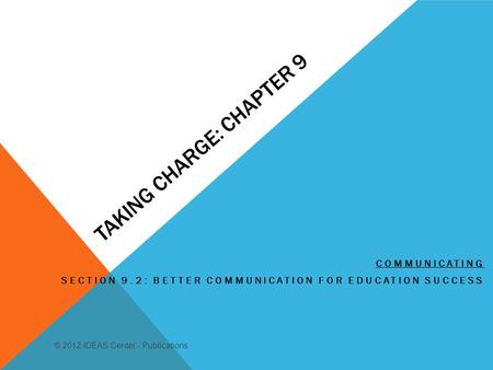 TAKING CHARGE: CHAPTER 9 COMMUNICATING SECTION 9.2: BETTER COMMUNICATION FOR EDUCATION SUCCESS © 2012 IDEAS Center - Publications.