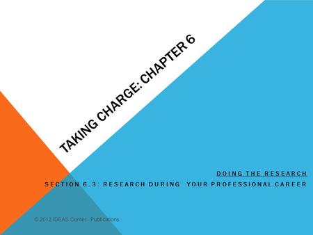 TAKING CHARGE: CHAPTER 6 DOING THE RESEARCH SECTION 6.3: RESEARCH DURING YOUR PROFESSIONAL CAREER © 2012 IDEAS Center - Publications.
