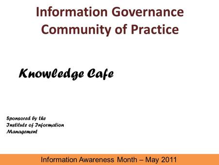 Information Governance Community of Practice Information Awareness Month – May 2011 Knowledge Cafe Sponsored by the Institute of Information Management.