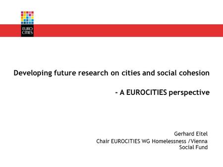 Gerhard Eitel Chair EUROCITIES WG Homelessness /Vienna Social Fund Developing future research on cities and social cohesion - A EUROCITIES perspective.