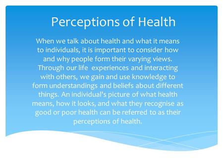 Perceptions of Health When we talk about health and what it means to individuals, it is important to consider how and why people form their varying views.