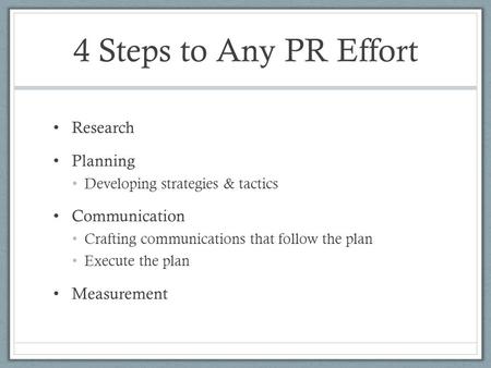 4 Steps to Any PR Effort Research Planning Developing strategies & tactics Communication Crafting communications that follow the plan Execute the plan.