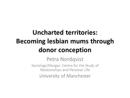 Uncharted territories: Becoming lesbian mums through donor conception Petra Nordqvist Sociology/Morgan Centre for the Study of Relationships and Personal.