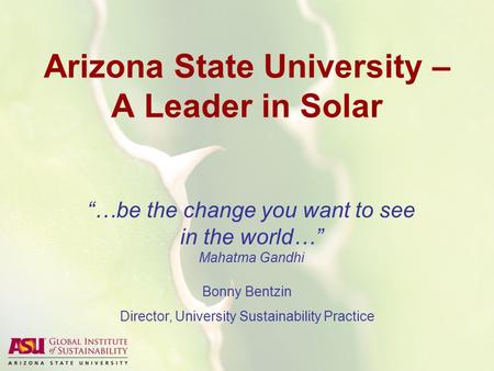 Arizona State University – A Leader in Solar “…be the change you want to see in the world…” Mahatma Gandhi Bonny Bentzin Director, University Sustainability.