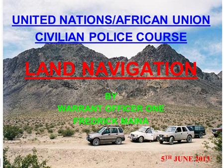 UNITED NATIONS/AFRICAN UNION CIVILIAN POLICE COURSE LAND NAVIGATION BY WARRANT OFFICER ONE FREDRICK MAINA 5 TH JUNE 2013.