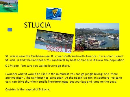 STLUCIA St Lucia is near the Caribbean sea. It is near south and north America. It is a small island. St Lucia is and t he Caribbean. You can travel by.