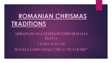 ROMANIAN CHRISMAS TRADITIONS ABRAHAM ANA-MARIA SI CHIFOR DALIA ELENA CLASA A-VI-A B SCOALA GIMNAZIALA NR.11 “ST.O.IOSIF”