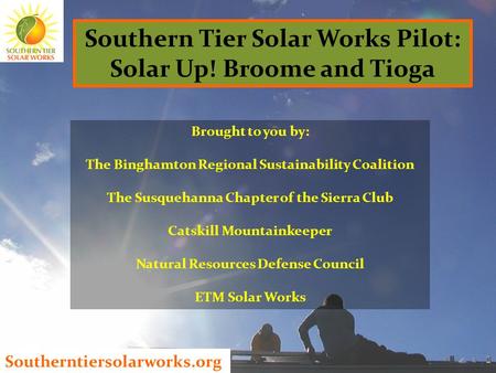 Southerntiersolarworks.org Southern Tier Solar Works Pilot: Solar Up! Broome and Tioga Brought to you by: The Binghamton Regional Sustainability Coalition.