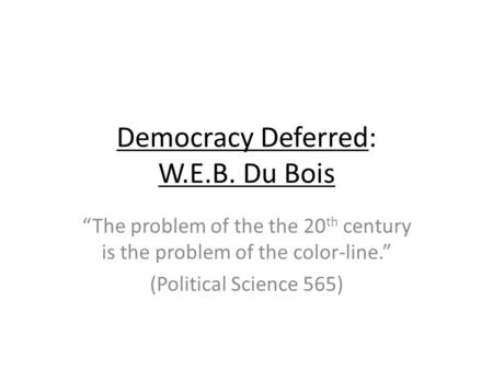 Democracy Deferred: W.E.B. Du Bois “The problem of the the 20 th century is the problem of the color-line.” (Political Science 565)