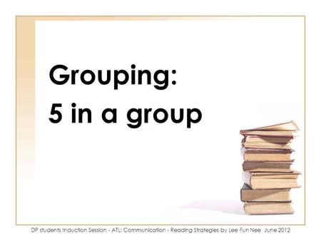 Grouping: 5 in a group DP students Induction Session - ATL: Communication - Reading Strategies by Lee Fun Nee June 2012.