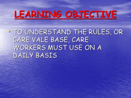 LEARNING OBJECTIVE TO UNDERSTAND THE RULES, OR CARE VALE BASE, CARE WORKERS MUST USE ON A DAILY BASIS.