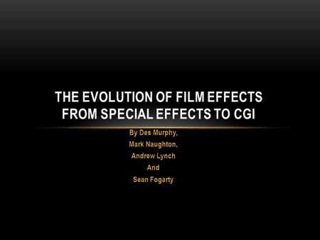 By Des Murphy, Mark Naughton, Andrew Lynch And Sean Fogarty THE EVOLUTION OF FILM EFFECTS FROM SPECIAL EFFECTS TO CGI.