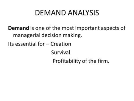 DEMAND ANALYSIS Demand is one of the most important aspects of managerial decision making. Its essential for – Creation Survival Profitability of the firm.
