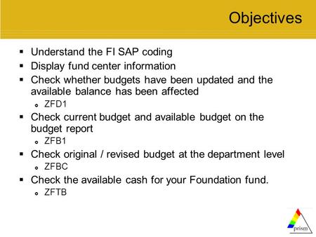 Objectives  Understand the FI SAP coding  Display fund center information  Check whether budgets have been updated and the available balance has been.