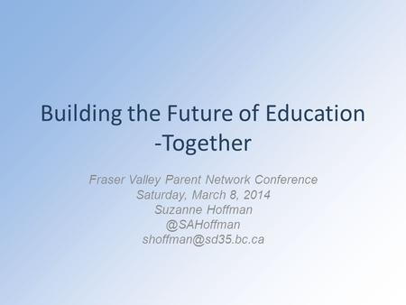 Building the Future of Education -Together Fraser Valley Parent Network Conference Saturday, March 8, 2014 Suzanne