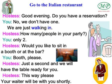 Go to the Italian restaurant Hostess: Good evening. Do you have a reservation? You: No, we don’t have one. We are just walking in. Hostess:How many(people.