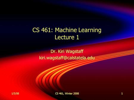 1/5/08CS 461, Winter 20081 CS 461: Machine Learning Lecture 1 Dr. Kiri Wagstaff Dr. Kiri Wagstaff