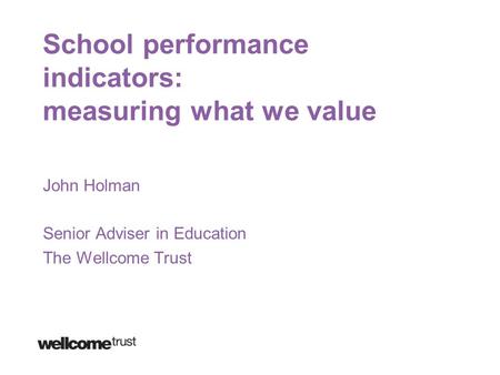 School performance indicators: measuring what we value John Holman Senior Adviser in Education The Wellcome Trust.
