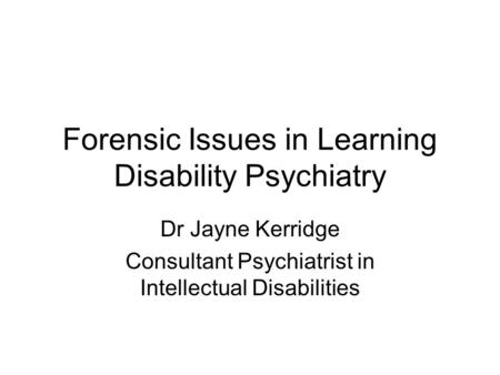 Forensic Issues in Learning Disability Psychiatry Dr Jayne Kerridge Consultant Psychiatrist in Intellectual Disabilities.