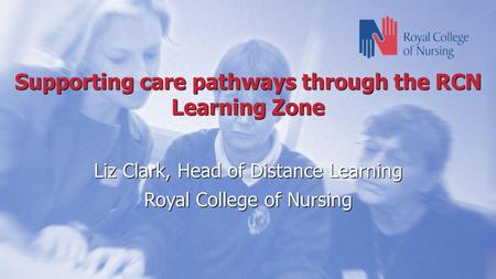 Supporting care pathways through the RCN Learning Zone Liz Clark, Head of Distance Learning Royal College of Nursing.