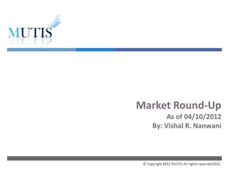  Market Round-Up As of 04/10/2012 By: Vishal R. Nanwani © Copyright 2012 MUTIS. All rights reserved 2012.