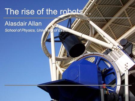 The rise of the robots… Alasdair Allan School of Physics, University of Exeter Alasdair Allan School of Physics, University of Exeter.