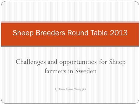 Challenges and opportunities for Sheep farmers in Sweden By: Tomas Olsson, Norrby gård Sheep Breeders Round Table 2013.