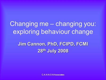 C.A.N.N.O.N Associates Changing me – changing you: exploring behaviour change Jim Cannon, PhD, FCIPD, FCMI 28 th July 2008.