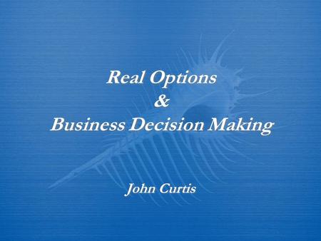 Real Options & Business Decision Making John Curtis.