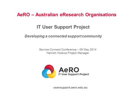 AeRO – Australian eResearch Organisations IT User Support Project Developing a connected support community Service Connect Conference – 09 May 2014 Hamish.