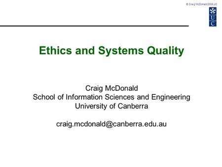 © Craig McDonald 2005 UC Ethics and Systems Quality Craig McDonald School of Information Sciences and Engineering University of Canberra