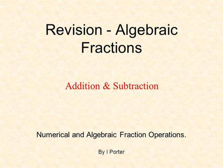 Revision - Algebraic Fractions Numerical and Algebraic Fraction Operations. By I Porter Addition & Subtraction.