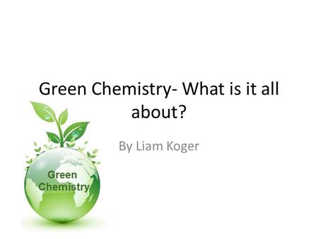 Green Chemistry- What is it all about? By Liam Koger.