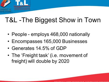 T&L -The Biggest Show in Town People - employs 468,000 nationally Encompasses 165,000 Businesses Generates 14.5% of GDP The ‘Freight task’ (i.e. movement.
