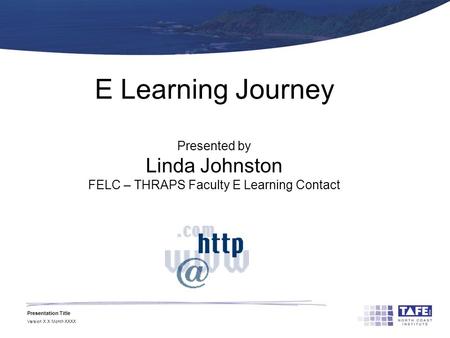 Presentation Title Version X.X Month XXXX E Learning Journey Presented by Linda Johnston FELC – THRAPS Faculty E Learning Contact.