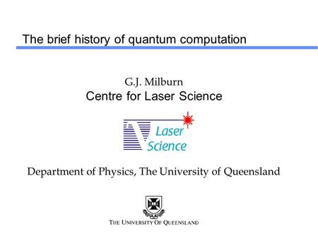 The brief history of quantum computation G.J. Milburn Centre for Laser Science Department of Physics, The University of Queensland.