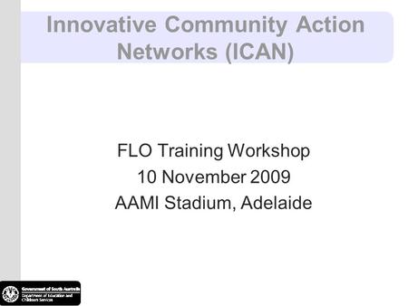 Innovative Community Action Networks (ICAN) FLO Training Workshop 10 November 2009 AAMI Stadium, Adelaide.