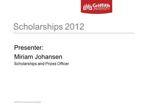 Griffith University Scholarships Scholarships 2012 Presenter: Miriam Johansen Scholarships and Prizes Officer.