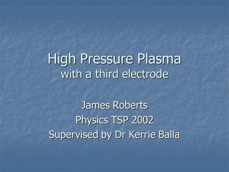 High Pressure Plasma with a third electrode James Roberts Physics TSP 2002 Supervised by Dr Kerrie Balla.
