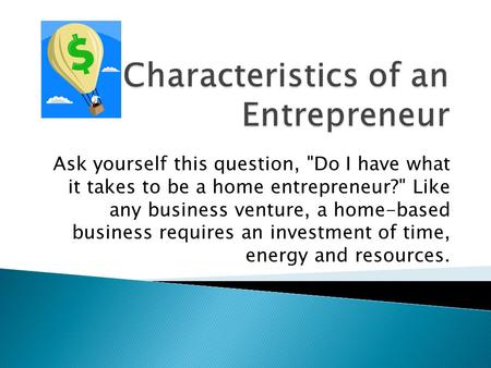 Ask yourself this question, Do I have what it takes to be a home entrepreneur? Like any business venture, a home-based business requires an investment.