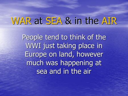 WAR at SEA & in the AIR People tend to think of the WWI just taking place in Europe on land, however much was happening at sea and in the air.