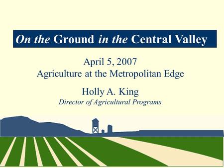 On the Ground in the Central Valley April 5, 2007 Agriculture at the Metropolitan Edge Holly A. King Director of Agricultural Programs.