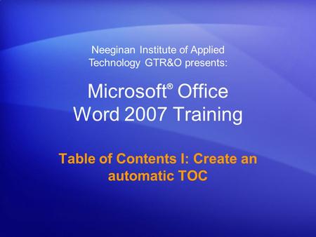 Microsoft ® Office Word 2007 Training Table of Contents I: Create an automatic TOC Neeginan Institute of Applied Technology GTR&O presents: