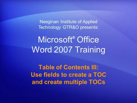 Microsoft ® Office Word 2007 Training Table of Contents III: Use fields to create a TOC and create multiple TOCs Neeginan Institute of Applied Technology.