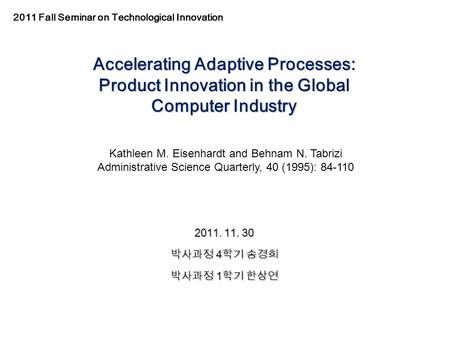 Accelerating Adaptive Processes: Product Innovation in the Global Computer Industry 2011. 11. 30 박사과정 4 학기 송경희 박사과정 1 학기 한상연 Kathleen M. Eisenhardt and.