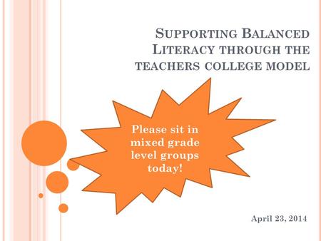 S UPPORTING B ALANCED L ITERACY THROUGH THE TEACHERS COLLEGE MODEL April 23, 2014 Please sit in mixed grade level groups today!