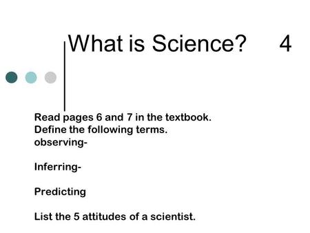 What is Science? 4 Read pages 6 and 7 in the textbook. Define the following terms. observing- Inferring- Predicting List the 5 attitudes of a scientist.