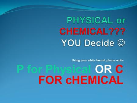 Using your white board, please write P for Physical OR C FOR cHEMICAL.